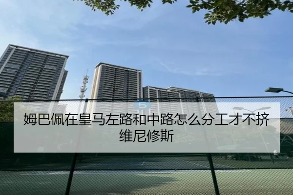 姆巴佩在皇马左路和中路怎么分工才不挤维尼修斯