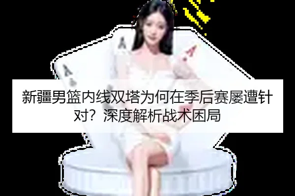 新疆男篮内线双塔为何在季后赛屡遭针对？深度解析战术困局