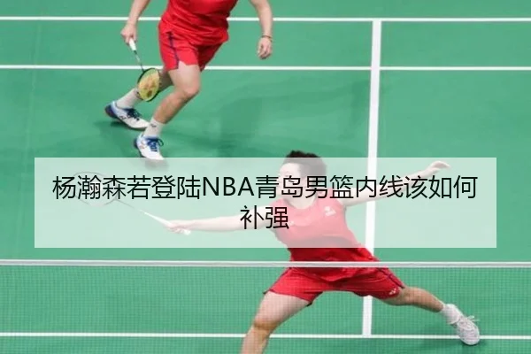 杨瀚森若登陆NBA青岛男篮内线该如何补强