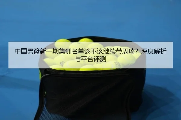 中国男篮新一期集训名单该不该继续带周琦？深度解析与平台评测