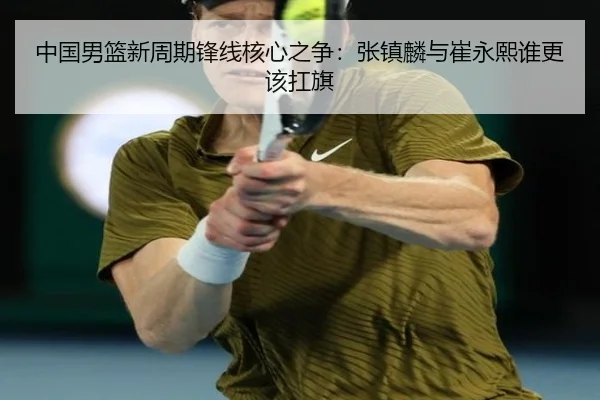 中国男篮新周期锋线核心之争：张镇麟与崔永熙谁更该扛旗
