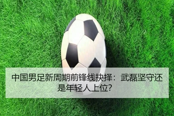 中国男足新周期前锋线抉择：武磊坚守还是年轻人上位？
